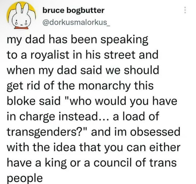 bruce bogbutter
@dorkusmalorkus_

A post:

my dad has been speaking to a royalist in his street and when my dad said we should get rid of the monarchy this bloke said "who would you have in charge instead... a load of transgenders?" and im obsessed with the idea that you can either have a king or a council of trans people