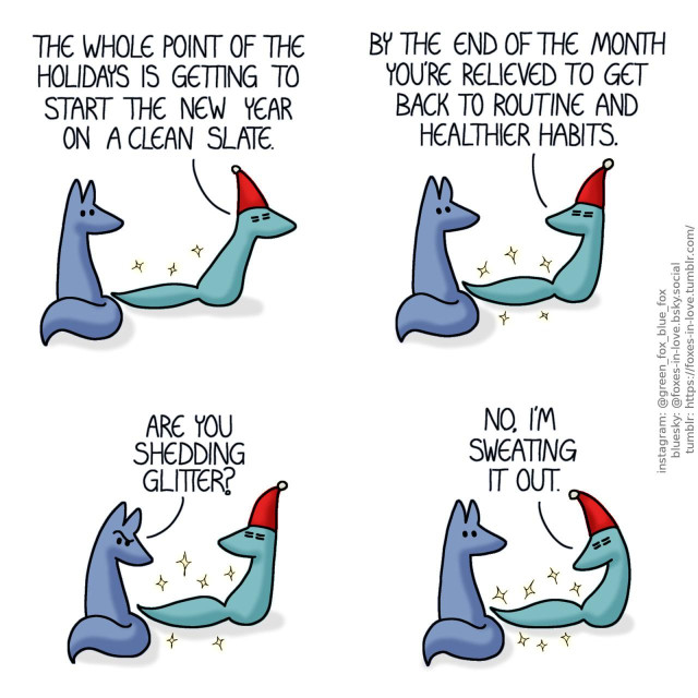 A comic of two foxes, one of whom is blue, the other is green. In this one, Blue watches as Green drags himself past him, still wearing a christmas cap and sparkling slightly, looking thoroughly exhausted. Green: The whole point of the holidays is getting to start the new year on a clean slate.  Blue listens as Green pauses to continue his explanation. Green: By the end of the month you're relieved to get back to routine and healthier habits.  Looking at the aura of sparkles that is trailing behind Green, Blue raises an eyebrow in puzzlement. Blue: Are you shedding glitter?  Green turns to look at the sparkles that trail behind him. Green: No, I'm sweating it out.