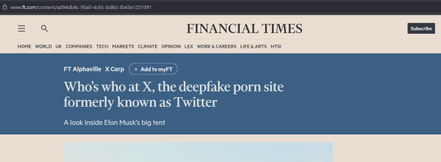 8 www.ft.com/content/ad94db4c-95a0-4c65-bd8d-3b43e1251091
= Q FINANCIAL TIMES  subscie
HOME WORLD UK COMPANIES TECH MARKETS CLIMATE OPINION LEX WORK & CAREERS LIFE&ARTS HTSI
FT Alphaville X Corp
Who's who at X, the deepfake porn site
formerly known as Twitter
A look inside Elon Musk’s big tent
