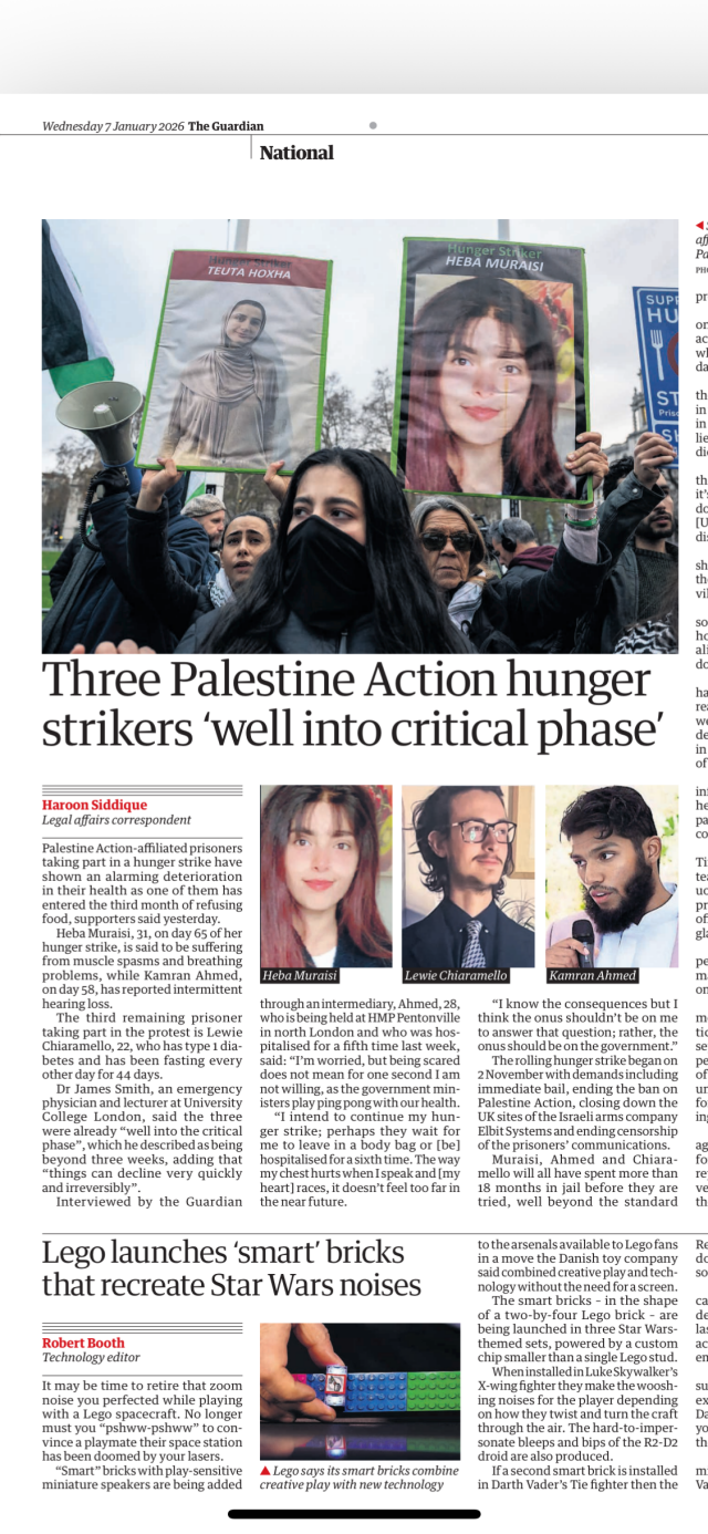 Page 11 of today’s The Guardian. The two stories deemed of equal importance to be placed on that page are headlined “Three Palestine Action hunger  strikers ‘well into critical phase’” and “Lego launches ‘smart’ bricks  that recreate Star Wars noises.”