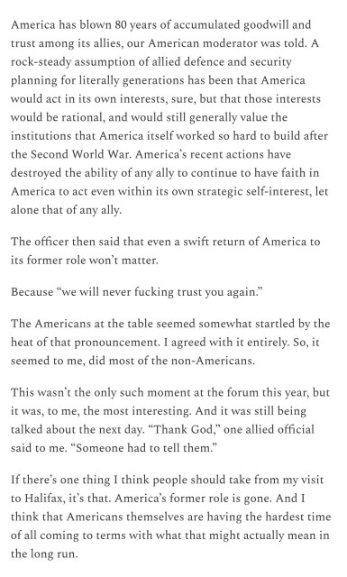 Text: 
America has blown 80 years of accumulated goodwill and trust among its allies, our American moderator was told. A rock-steady assumption of allied defence and security planning for literally generations has been that America would act in its own interests, sure, but that those interests would be rational, and would still generally value the institutions that America itself worked so hard to build after the Second World War. America’s recent actions have destroyed the ability of any ally to continue to have faith in America to act even within its own strategic self-interest, let alone that of any ally.

The officer then said that even a swift return of America to its former role won’t matter.

Because “we will never fucking trust you again.”

The Americans at the table seemed somewhat startled by the heat of that pronouncement. I agreed with it entirely. So, it seemed to me, did most of the non-Americans.

This wasn’t the only such moment at the forum this year, but it was, to me, the most interesting. And it was still being talked about the next day. “Thank God,” one allied official said to me. “Someone had to tell them.”

If there’s one thing I think people should take from my visit to Halifax, it’s that. America’s former role is gone. And I think that Americans themselves are having the hardest time of all coming to terms with what that might actually mean in the long run.