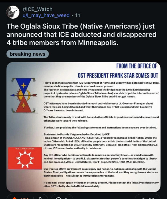 r/ICE_Watch
u/l_may_have_weed
The Oglala Sioux Tribe (Native Americans) just announced that ICE abducted and disappeared 4 tribe members from Minneapolis.
breaking news

FROM THE OFFICE OF
OST PRESIDENT FRANK STAR COMES OUT

i have been made aware that ICE (Department of Homeland Security) has detained 4 of our tribal members in Minneapolis. Here is what we know at present:

The four men are homeless and were living under the bridge near the Little Earth housing project. A bystander (also an Oglala Sioux Tribal member) was able to get the information out of them that they are members of the Oglala Sioux Tribe but did not get names.

OST attorneys have been instructed to reach out to Minnesota Lt. Governor Flanagan about where they are being detained and what their names are. Tribal Council and OST Executive Officers have also been informed.

The Tribe stands ready to work with her and other officials to provide enrollment documents and otherwise work toward their release.