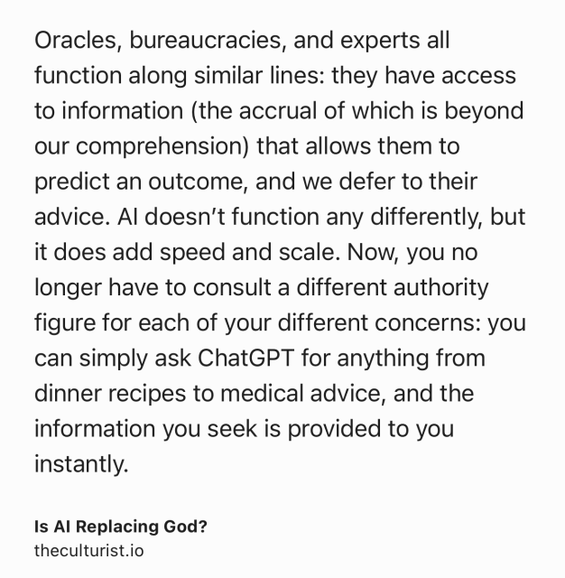 Text Shot: Oracles, bureaucracies, and experts all function along similar lines: they have access to information (the accrual of which is beyond our comprehension) that allows them to predict an outcome, and we defer to their advice. AI doesn’t function any differently, but it does add speed and scale. Now, you no longer have to consult a different authority figure for each of your different concerns: you can simply ask ChatGPT for anything from dinner recipes to medical advice, and the information you seek is provided to you instantly.