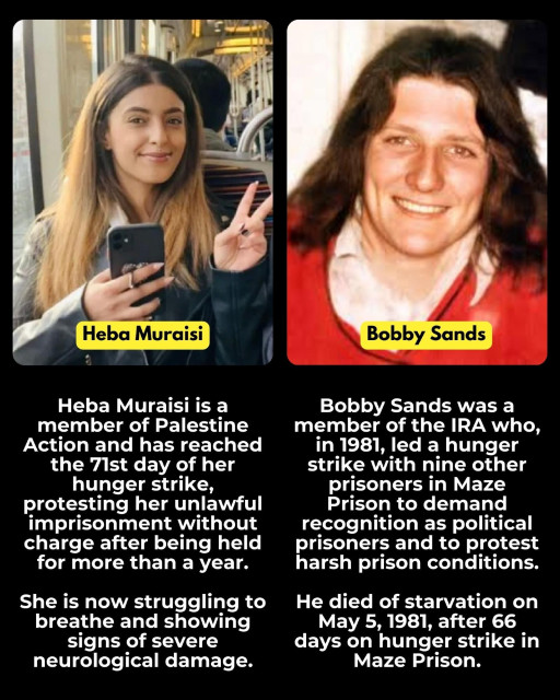 Picture of Heba Muraisi on the left

Heba Muraisi is a member of Palestine Action and has reached
the 7lst day of her hunger strike,
protesting her unlawful imprisonment without charge after being held for more than a year.

She is now struggling to breathe and showing signs of severe
neurological damage.


Picture of Bobby Sands on the right 

Bobby Sands was a member of the IRA who, in 1981, led a hunger strike with nine other prisoners in Maze Prison to demand recognition as political prisoners and to protest harsh prison conditions.

He died of starvation on May 5, 1981, after 66 days on hunger strike in Maze Prison.