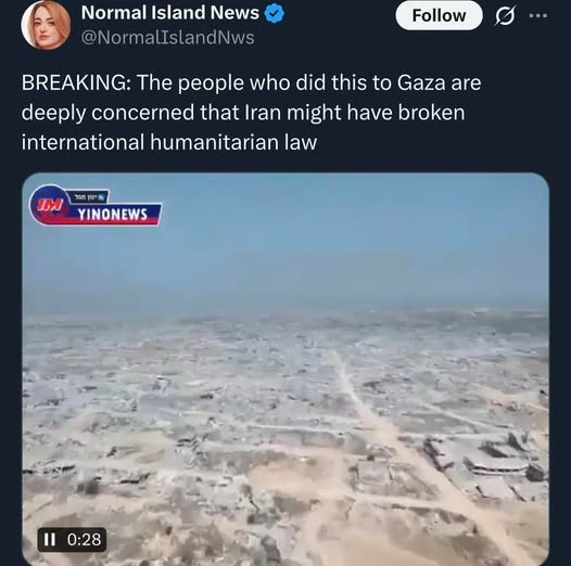 Este é um tweet da conta "Normal Island News" ([@]NormalIslandNws), que apresenta um marcador de verificação azul. O tweet inclui o texto: "BREAKING: As pessoas que fizeram isso em Gaza estão profundamente preocupadas com a possibilidade de Irã ter violado o direito humanitário internacional". Abaixo do texto está um mini-vídeo mostrando uma vista aérea de uma área urbana devastada com grande quantidade de escombros e edifícios danificados em Gaza; o vídeo tem o logotipo "YINONNEWS" (com texto azul e vermelho no topo da esquerda), e controles de reprodução exibindo um ícone de pausa e "0:28" na parte inferior esquerda.

Fornecido por @altbot, gerado localmente e de forma privada usando Qwen3-Vl:30b

🌱 Energia utilizada: 0.106 Wh