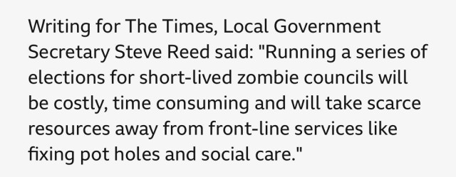 Writing for The Times, Local Government Secretary Steve Reed said: "Running a series of elections for short-lived zombie councils will be costly, time consuming and will take scarce resources away from front-line services like fixing pot holes and social care."