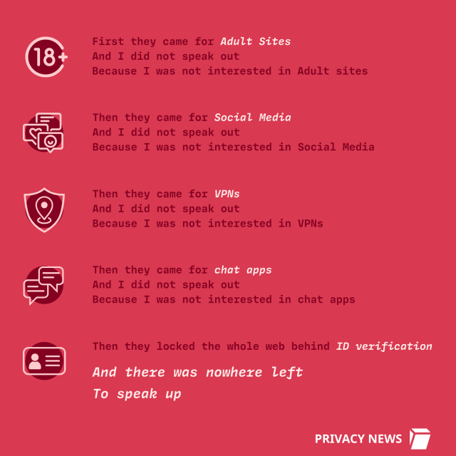 
First they came for Adult sites
And I did not speak out
Because I was not interested in Adult sites
Then they came for Social Media
And I did not speak out
Because I was not interested in Social Media
Then they came for the VPNs
And I did not speak out
Because I was not interested in VPNs
Then they came for chat apps
And I did not speak out
Because I was not  interested in chat apps
Then they locked the whole web behind ID verification
And there was no one left
To speak up against this