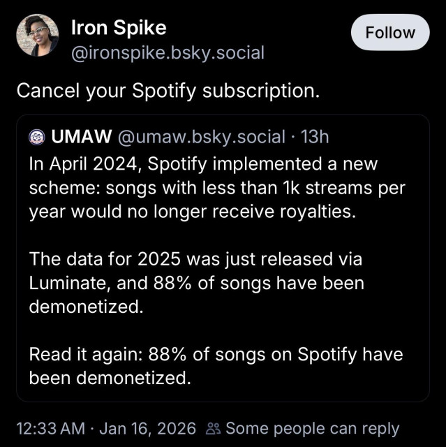 Iron Spike @ironspike.bsky.social:
Cancel your Spotify subscription.

UMAW @umaw.bsky.social:
In April 2024, Spotify implemented a new scheme: songs with less than 1k streams per year would no longer receive royalties.
The data for 2025 was just released via Luminate, and 88% of songs have been demonetized.
Read it again: 88% of songs on Spotify have been demonetized.