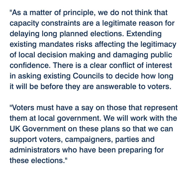 "As a matter of principle, we do not think that capacity constraints are a legitimate reason for delaying long planned elections. Extending existing mandates risks affecting the legitimacy of local decision making and damaging public confidence. There is a clear conflict of interest in asking existing Councils to decide how long it will be before they are answerable to voters. 

"Voters must have a say on those that represent them at local government. We will work with the UK Government on these plans so that we can support voters, campaigners, parties and administrators who have been preparing for these elections."