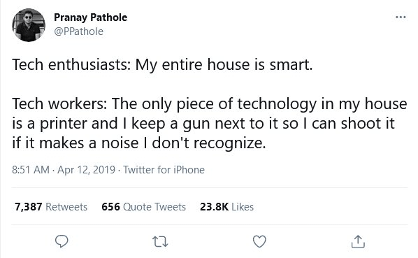 Tech Enthusiast: My entire house is smart Tech workers: the only piece of technology in my house is a printer and I keep a gun next to it so I can shoot it if it makes a noise I don’t recognize.