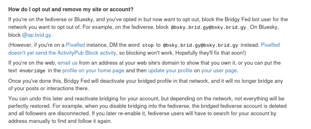 How do I opt out and remove my site or account?

If you're on the fediverse or Bluesky, and you've opted in but now want to opt out, block the Bridgy Fed bot user for the network you want to opt out of. For example, on the fediverse, block @bsky.brid.gy@bsky.brid.gy. On Bluesky, block @ap.brid.gy.

(However, if you're on a Pixelfed instance, DM the word stop to @bsky.brid.gy@bsky.brid.gy instead. Pixelfed doesn't yet send the ActivityPub Block activity, so blocking won't work. Hopefully they'll fix that soon!)

If you're on the web, email us from an address at your web site's domain to show that you own it, or you can put the text #nobridge in the profile on your home page and then update your profile on your user page.

Once you've done this, Bridgy Fed will deactivate your bridged profile in that network, and it will no longer bridge any of your posts or interactions there.