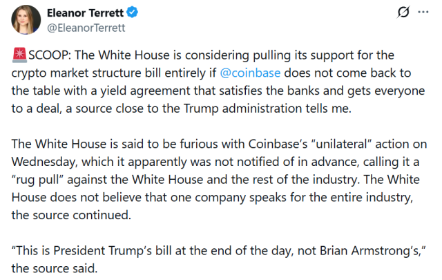 An post on X.com by Eleanor Terrett that reads:

SCOOP: The White House is considering pulling its support for the crypto market structure bill entirely if 

@coinbase

does not come back to the table with a yield agreement that satisfies the banks and gets everyone to a deal, a source close to the Trump administration tells me. The White House is said to be furious with Coinbase’s “unilateral” action on Wednesday, which it apparently was not notified of in advance, calling it a “rug pull” against the White House and the rest of the industry. The White House does not believe that one company speaks for the entire industry, the source continued. “This is President Trump’s bill at the end of the day, not Brian Armstrong’s,” the source said.