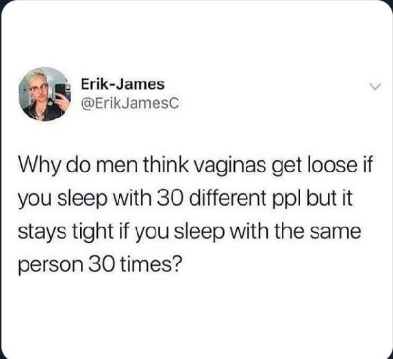 Erik-James posted the following:

Why do men think vaginas get loose if
you sleep with 30 different ppl but it
stays tight if you sleep with the same
person 30 times?
