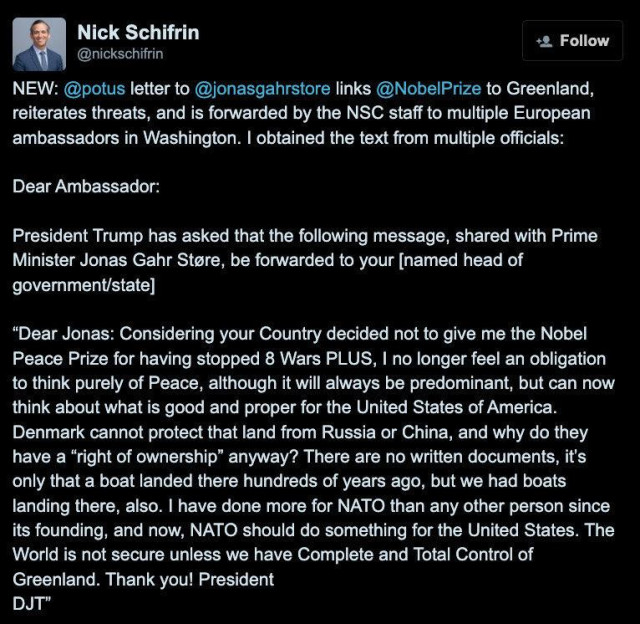 Nick Schifrin

@nickschifrin

Follow

NEW: @potus letter to @jonasgahrstore links @Nobel Prize to Greenland, reiterates threats, and is forwarded by the NSC staff to multiple European ambassadors in Washington. I obtained the text from multiple officials:

Dear Ambassador:

President Trump has asked that the following message, shared with Prime Minister Jonas Gahr Støre, be forwarded to your [named head of government/state]

"Dear Jonas: Considering your Country decided not to give me the Nobel Peace Prize for having stopped 8 Wars PLUS, I no longer feel an obligation to think purely of Peace, although it will always be predominant, but can now think about what is good and proper for the United States of America. Denmark cannot protect that land from Russia or China, and why do they have a "right of ownership" anyway? There are no written documents, it's only that a boat landed there hundreds of years ago, but we had boats landing there, also. I have done more for NATO than any other person since its founding, and now, NATO should do something for the United States. The World is not secure unless we have Complete and Total Control of Greenland. Thank you! President

DJT"