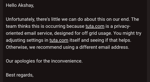 Screenshot of email from mubi support saying: 

Hello Akshay,

Unfortunately, there's little we can do about this on our end. The team thinks this is occurring because tuta.com is a privacy-oriented email service, designed for off grid usage. You might try adjusting settings in tuta.com itself and seeing if that helps. Otherwise, we recommend using a different email address.

Our apologies for the inconvenience.

Best regards,