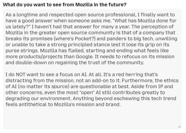 What do you want to see from Mozilla in the future?

As a longtime and respected open source professional, I finally want to have a good answer when someone asks me, "What has Mozilla done for us lately?" I haven't had that answer for many a year. The perception of Mozilla in the greater open source community is that of a company that breaks its promises (where's Pocket?) and panders to big tech, unwilling
or unable to take a strong principled stance lest it lose its grip on its purse strings. Mozilla has flailed, starting and ending what feels like more products/projects than Google. It needs to refocus on its mission and double-down on regaining the trust of the community.

I do NOT want to see a focus on AI. At all. It's a red herring that's distracting from the mission, not an add-on to it. Furthermore, the ethics of AI (no matter its source) are questionable at best. Aside from IP and other concerns, even the most "open" AI still contributes greatly to degrading our environment. Anything beyond eschewing this tech trend
feels antithetical to Mozilla's mission and brand.