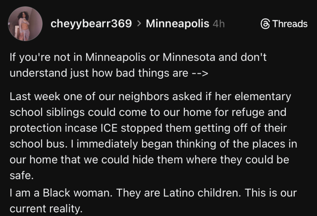 This is a screenshot of a Threads post by user "cheyybearr369" from Minneapolis, posted 4 hours ago. The post contains text stating: "If you're not in Minneapolis or Minnesota and don't understand just how bad things are --> Last week one of our neighbors asked if her elementary school siblings could come to our home for refuge and protection in case ICE stopped them getting off of their school bus. I immediately began thinking of the places in our home that we could hide them where they could be safe. I am a Black woman. They are Latino children. This is our current reality."
