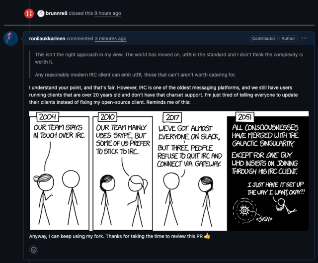 A screenshot of a GitHub Pull Request: ronilaukkarinen commented 3 minutes ago
"This isn't the right approach in my view. The world has moved on, utf8 is the standard and I don't think the complexity is worth it.

Any reasonably modern IRC client can emit utf8, those that can't aren't worth catering for."

I understand your point, and that's fair. However, IRC is one of the oldest messaging platforms, and we still have users running clients that are over 20 years old and don't have that charset support. I'm just tired of telling everyone to update their clients instead of fixing my open-source client. Reminds me of this:

Anyway, I can keep using my fork. Thanks for taking the time to review this PR 👍