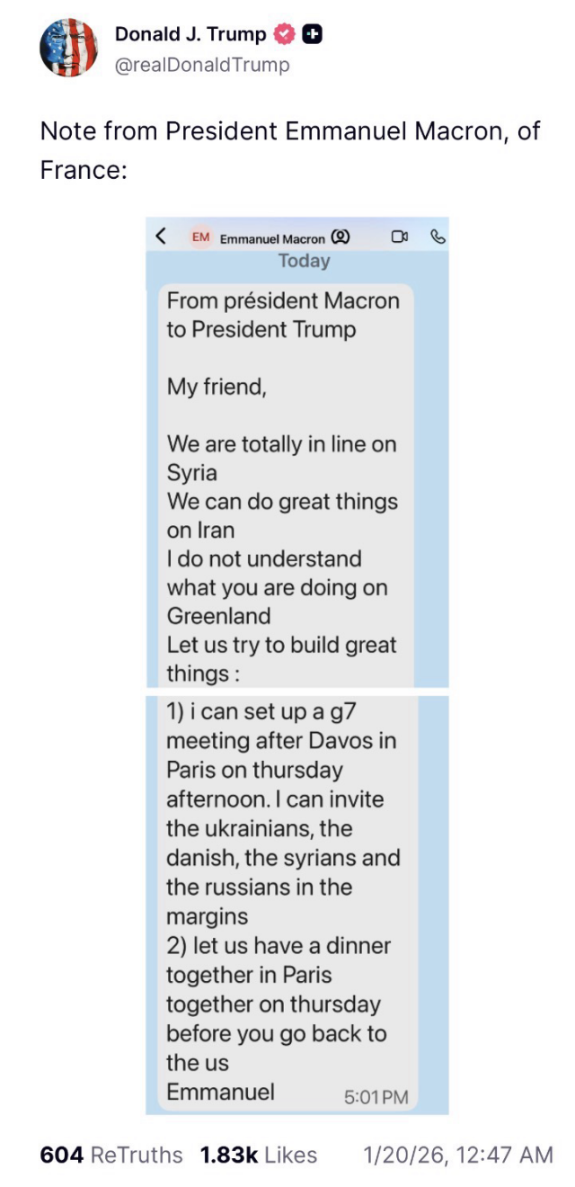 Trump posts a screenshot of a message purportedly from President Macron of France. Trump posts the following text with the screenshot, “Note from President Emmanuel Macron, of France.” The body of Macron’s message reads, “My friend, We are totally in line on Syria We can do great things on Iran I do not understand what you are doing on Greenland Let us try to build great things: 1) i can set up a g7 meeting after Davos in Paris on thursday afternoon. I can invite the ukrainians, the danish, the syrians and the russians in the margins 2) let us have a dinner together in Paris together on thursday before you go back to the us. Emmanuel”