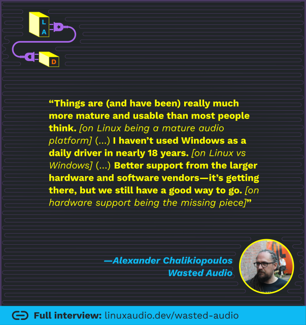 “Things are (and have been) really much more mature and usable than most people think. [on Linux being a mature audio platform] (…) I haven’t used Windows as a daily driver in nearly 18 years. [on Linux vs Windows] (…) Better support from the larger hardware and software vendors—it’s getting there, but we still have a good way to go. [on hardware support being the missing piece]”