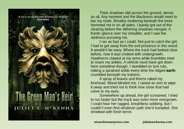 Cover art by Ben Baldwin for The Green Man's Heir shows a carved wooden face made from oak leaves. A spark of emerald light gleams deep in the dark eye sockets.

Book extract reads: Thick shadows slid across the ground, dense as oil. Any moment and the blackness would meet to bar my route. Breathy muttering beneath the trees hemmed me in on all sides. I barely got out of the clearing before the slithering shadows merged. A frantic glance over my shoulder, and I saw the darkness pursuing me.
I ran as fast as I could. Not just to catch the girl; I had to get away from the evil presence in this wood. It wouldn’t be easy. Where the track had looked clear before, now it was choked with undergrowth. Hawthorns clawed at my arms while brambles tried to snare my ankles. A vehicle must have got down here sometime though. I stumbled on tyre ruts, risking a sprained ankle every time the ridged earth crumbled beneath my trainers. 
A spray of leaves and thorns raked my forehead. Blood blinded me. I raised an arm to wipe it away and tried not to think how close that had come to my eyes. 
Somewhere up ahead, the girl screamed. I tried to run faster but the track was even more overgrown. I could hear her ragged, breathless sobbing, but I couldn’t even find whatever path she’d trampled. She shrieked with fresh terror.