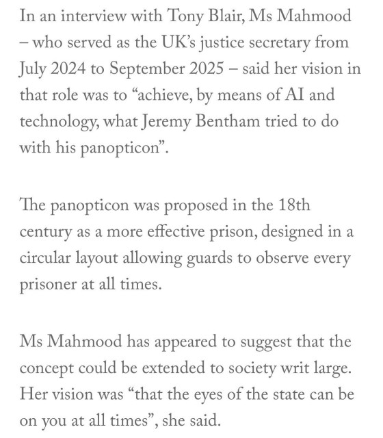 In an interview with Tony Blair, Ms Mahmood
- who served as the UK's justice secretary from
July 2024 to September 2025 - said her vision in
that role was to "achieve, by means of Al and
technology, what Jeremy Bentham tried to do
with his panopticon".
The panopticon was proposed in the 18th
century as a more effective prison, designed in a
circular layout allowing guards to observe every
prisoner at all times.
Ms Mahmood has appeared to suggest that the
concept could be extended to society writ large.
Her vision was "that the eyes of the state can be
on you at all times", she said.