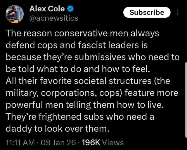 Alex Cole
@acnewsitics
The reason conservative men always
defend cops and fascist leaders is
because they’re submissives who need to
be told what to do and how to feel.
All their favorite societal structures (the
military, corporations, cops) feature more
powerful men telling them how to live.
They're frightened subs who need a
daddy to look over them.

11:11 AM - 09 Jan 26 - 196K Views
