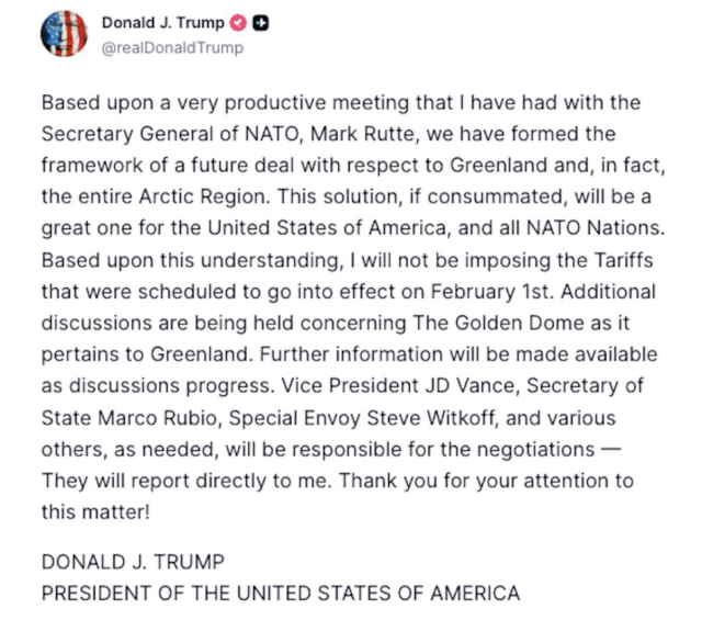 Trump post: Based upon a very productive meeting that I have had with the Secretary General of NATO, Mark Rutte, we have formed the framework of a future deal with respect to Greenland and, in fact, the entire Arctic Region. This solution, if consummated, will be a great one for the United States of America, and all NATO Nations. Based upon this understanding, I will not be imposing the Tariffs that were scheduled to go into effect on February 1st. Additional discussions are being held concerning The Golden Dome as it pertains to Greenland. Further information will be made available as discussions progress. Vice President JD Vance, Secretary of State Marco Rubio, Special Envoy Steve Witkoff, and various others, as needed, will be responsible for the negotiations - They will report directly to me. Thank you for your attention to this matter! DONALD J. TRUMP