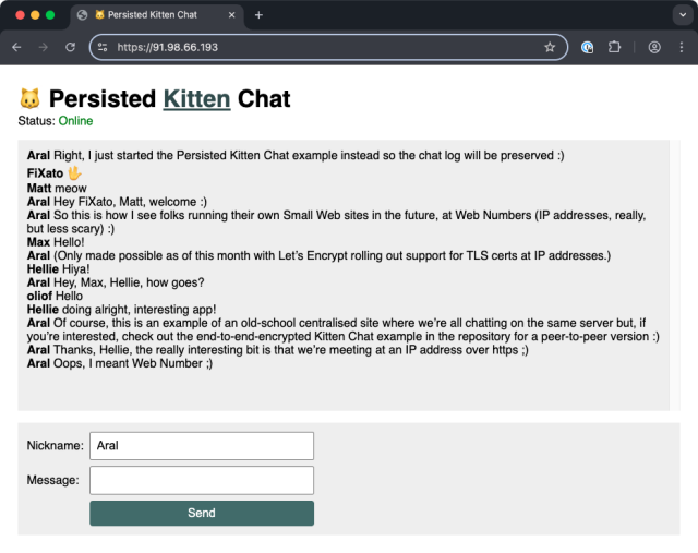 Screenshot of Persisted Kitten Chat example running at htps://91.98.66.193

Status: Online

Aral Right, | just started the Persisted Kitten Chat example instead so the chat log will be preserved :)

FiXato 🖖

Matt: meow

Aral: Hey FiXato, Matt, welcome :)

Aral: So this is how | see folks running their own Small Web sites in the future, at Web Numbers (IP addresses, really, but less scary) :)

Max: Hello!

Aral: (Only made possible as of this month with Let's Encrypt rolling out support for TLS certs at IP addresses.)

Hellie: Hiya!

Aral: Hey, Max, Hellie, how goes?

oliofl: Hello

Hellie: doing alright, interesting app!

Aral: Of course, this is an example of an old-school centralised site where we're all chatting on the same server but, if you're interested, check out the end-to-end-encrypted Kitten Chat example in the repository for a peer-to-peer version :)

Aral: Thanks, Hellie, the really interesting bit is that we're meeting at an IP address over https ;)

Aral: Oops, | meant Web Number ;)
