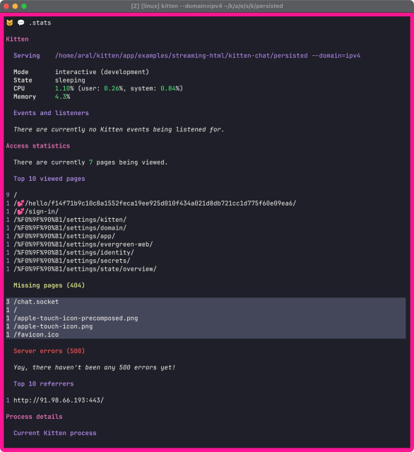 Screenshot of the .stats command in Kitten’s shell (REPL) with the list of missing pages highlighted:

 /chat.socket
1 / 1 /apple-touch-icon-precomposed.png
1 /apple-touch-icon.png
1 /favicon.ico

Full visible text:

©@ .stats

Kitten

Serving /home/aral/kitten/app/examples/streaming-html/kitten-chat/persisted --domain=ipv4
Mode interactive (development)
State sleeping
CPU 1.10% (user: 0.26%, system: 0.84%)
Memory 4.3%

Events and listeners
There are currently no Kitten events being listened for.

Access statistics
There are currently 7 pages being viewed.

Top 10 viewed pages
9 /s/hello/f14f71b9c10c8a1552feca19ee925d010f434a021d8db721cc1d775f60e09ea6/
/sign-in/
1 /%F0%9F%90%B1/settings/kitten/
1 /%F0%9F%90%B1/settings/domain/
1 /%F0%9F%90%B1/settings/app/
1 /%F0%9F%90%B1/settings/evergreen-web/
1 /%F0%9F%90%B1/settings/identity/
1 / %F0%9F%90%B1/settings/secrets/
1 /%F0%9F%90%B1/settings/state/overview/
Missing pages (404)
3 /chat.socket
1 / 1 /apple-touch-icon-precomposed.png
1 /apple-touch-icon.png
1 /favicon.ico
Server errors (500)
Yay, there haven't been any 500 errors yet!
Top 10 referrers
1 http://91.98.66.193:443/
Process details
Current Kitten process