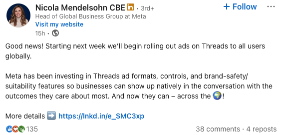 Screenshot of a LinkedIn post by Nicola Mendelsohn CBE, Head of Global Business Group at Meta, reading:

Good news! Starting next week we’ll begin rolling out ads on Threads to all users globally. 

Meta has been investing in Threads ad formats, controls, and brand-safety/suitability features so businesses can show up natively in the conversation with the outcomes they care about most. And now they can – across the 🌍! 

More details ➡️ https://lnkd.in/e_SMC3xp
