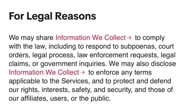 For Legal Reasons

We may share Information We Collect to comply with the law, including to respond to subpoenas, court orders, legal process, law enforcement requests, legal claims, or government inquiries. We may also disclose Information We Collect to enforce any terms applicable to the Services, and to protect and defend our rights, interests, safety, and security, and those of our affiliates, users, or the public.