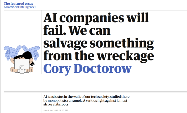 Headline with illustration:
Headline: The featured essay
AI (artificial intelligence)

AI companies will fail. We can salvage something from the wreckage

by Cory Doctorow

AI is asbestos in the walls of our tech society, stuffed there by monopolists run amok. A serious fight against it must strike at its roots

Sun 18 Jan 2026 09.00 EST

Illustration: two wireframe hands looming over a person working on a computer