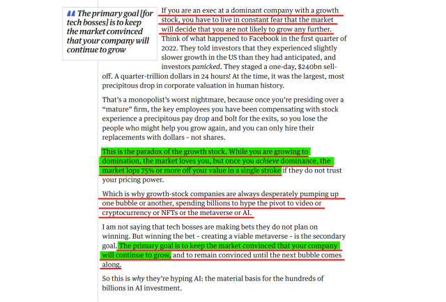Text from article(edited for length):
If you are an exec at a dominant company with a growth stock, you have to live in constant fear that the market will decide that you are not likely to grow any further. Think of what happened to Facebook in the first quarter of 2022. They told investors that they experienced slightly slower growth in the US than they had anticipated, and investors panicked. They staged a one-day, $240bn sell-off. A quarter-trillion dollars in 24 hours! At the time, it was the largest, most precipitous drop in corporate valuation in human history.
....

This is the paradox of the growth stock. While you are growing to domination, the market loves you, but once you achieve dominance, the market lops 75% or more off your value in a single stroke if they do not trust your pricing power.

Which is why growth-stock companies are always desperately pumping up one bubble or another, spending billions to hype the pivot to video or cryptocurrency or NFTs or the metaverse or AI.

I am not saying that tech bosses are making bets they do not plan on winning. But winning the bet – creating a viable metaverse – is the secondary goal. The primary goal is to keep the market convinced that your company will continue to grow, and to remain convinced until the next bubble comes along.

So this is why they’re hyping AI: the material basis for the hundreds of billions in AI investment.