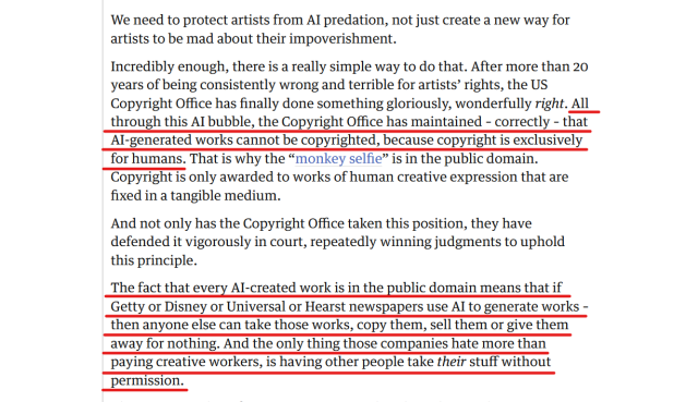 Text from article:
We need to protect artists from AI predation, not just create a new way for artists to be mad about their impoverishment.

Incredibly enough, there is a really simple way to do that. After more than 20 years of being consistently wrong and terrible for artists’ rights, the US Copyright Office has finally done something gloriously, wonderfully right. All through this AI bubble, the Copyright Office has maintained – correctly – that AI-generated works cannot be copyrighted, because copyright is exclusively for humans. That is why the “monkey selfie” is in the public domain. Copyright is only awarded to works of human creative expression that are fixed in a tangible medium.

And not only has the Copyright Office taken this position, they have defended it vigorously in court, repeatedly winning judgments to uphold this principle.

The fact that every AI-created work is in the public domain means that if Getty or Disney or Universal or Hearst newspapers use AI to generate works – then anyone else can take those works, copy them, sell them or give them away for nothing. And the only thing those companies hate more than paying creative workers, is having other people take their stuff without permission.