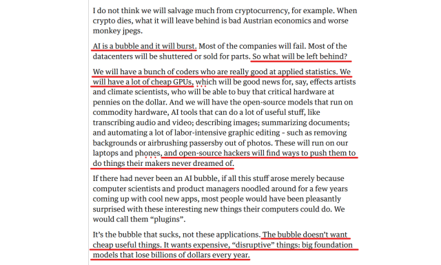 Text from article:
AI is a bubble and it will burst. Most of the companies will fail. Most of the datacenters will be shuttered or sold for parts. So what will be left behind?

We will have a bunch of coders who are really good at applied statistics. We will have a lot of cheap GPUs, which will be good news for, say, effects artists and climate scientists, who will be able to buy that critical hardware at pennies on the dollar. And we will have the open-source models that run on commodity hardware, AI tools that can do a lot of useful stuff, like transcribing audio and video; describing images; summarizing documents; and automating a lot of labor-intensive graphic editing – such as removing backgrounds or airbrushing passersby out of photos. These will run on our laptops and phones, and open-source hackers will find ways to push them to do things their makers never dreamed of.

If there had never been an AI bubble, if all this stuff arose merely because computer scientists and product managers noodled around for a few years coming up with cool new apps, most people would have been pleasantly surprised with these interesting new things their computers could do. We would call them “plugins”.

It’s the bubble that sucks, not these applications. The bubble doesn’t want cheap useful things. It wants expensive, “disruptive” things: big foundation models that lose billions of dollars every year.