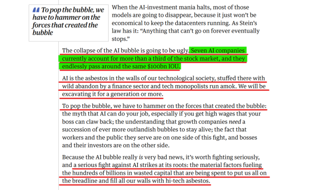 Text from article:
When the AI-investment mania halts, most of those models are going to disappear, because it just won’t be economical to keep the datacenters running. As Stein’s law has it: “Anything that can’t go on forever eventually stops.”

The collapse of the AI bubble is going to be ugly. Seven AI companies currently account for more than a third of the stock market, and they endlessly pass around the same $100bn IOU.

AI is the asbestos in the walls of our technological society, stuffed there with wild abandon by a finance sector and tech monopolists run amok. We will be excavating it for a generation or more.

To pop the bubble, we have to hammer on the forces that created the bubble: the myth that AI can do your job, especially if you get high wages that your boss can claw back; the understanding that growth companies need a succession of ever more outlandish bubbles to stay alive; the fact that workers and the public they serve are on one side of this fight, and bosses and their investors are on the other side.

Because the AI bubble really is very bad news, it’s worth fighting seriously, and a serious fight against AI strikes at its roots: the material factors fueling the hundreds of billions in wasted capital that are being spent to put us all on the breadline and fill all our walls with hi-tech asbestos.