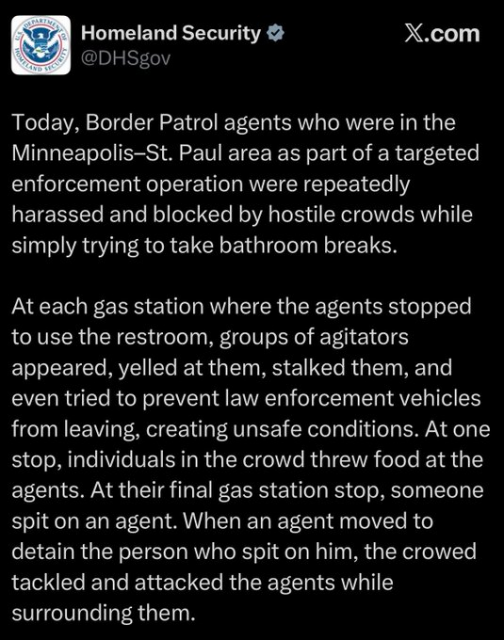 Homeland Security

Today, Border Patrol agents who were in the Minneapolis-St. Paul area as part of a targeted enforcement operation were repeatedly harassed and blocked by hostile crowds while simply trying to take bathroom breaks.

At each gas station where the agents stopped to use the restroom, groups of agitators appeared, yelled at them, stalked them, and even tried to prevent law enforcement vehicles from leaving, creating unsafe conditions. At one stop, individuals in the crowd threw food at the agents. At their final gas station stop, someone spit on an agent. When an agent moved to detain the person who spit on him, the crowed tackled and attacked the agents while surrounding them.
