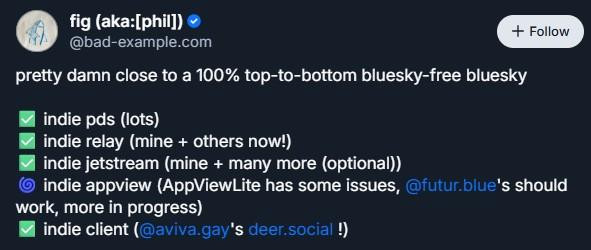 fig (aka:[phil])

‪@bad-example.com‬

Follow
pretty damn close to a 100% top-to-bottom bluesky-free bluesky

✅ indie pds (lots)
✅ indie relay (mine + others now!)
✅ indie jetstream (mine + many more (optional))
🌀 indie appview (AppViewLite has some issues, 
@futur.blue
's should work, more in progress)
✅ indie client (
@aviva.gay
's deer.social !)