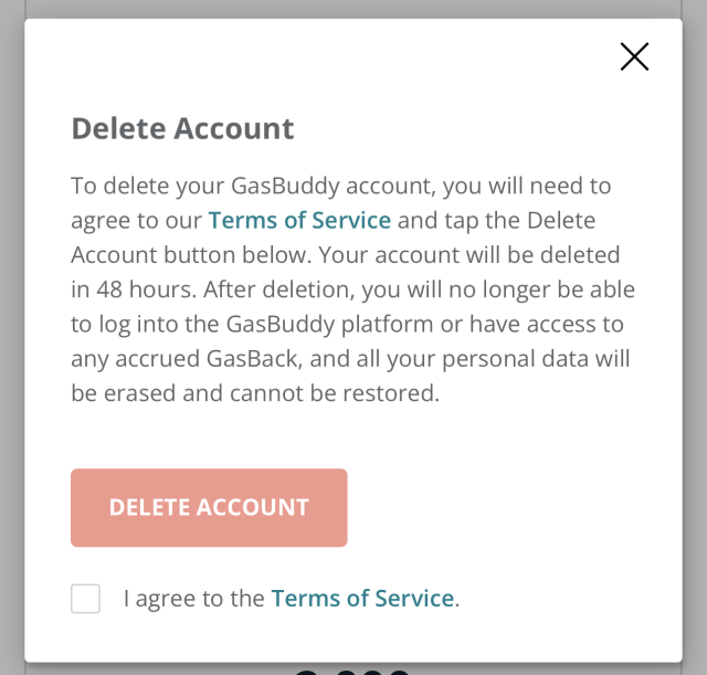 Screenshot of a dialog box with a big red “Delete Account” button at the bottom with a checkbox labeled “I agree to the Terms of Service”. 
The main text reads:
Delete Account
To delete your GasBuddy account, you will need to agree to our Terms of Service and tap the Delete Account button below. Your account will be deleted in 48 hours. After deletion, you will no longer be able to log into the GasBuddy platform or have access to any accrued GasBack, and all your personal data will be erased and cannot be restored.
DELETE ACCOUNT
I agree to the Terms of Service.