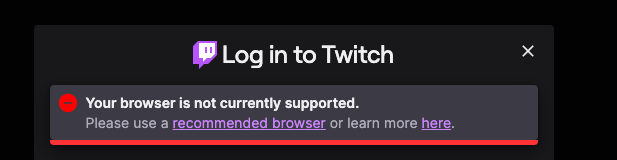 Screenshot:
 [Twitch logo of purple-outlined white text bubble & purple " inside] Login to Twitch 
[red circle with grey minus sign] Your browser is not currently supported. 
Please use a [link] recommended browser [end link] or learn more [link] here [end link].