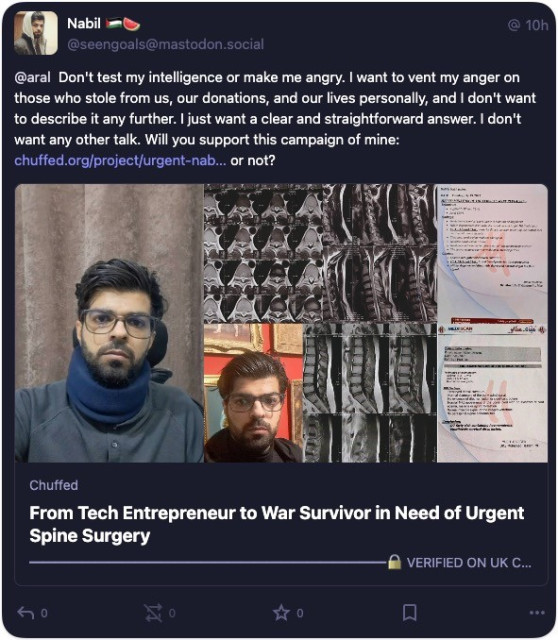 Screenshot of direct message from Nabil: Nabil @10h
@seengoals@mastodon.social
@aral Don't test my intelligence or make me angry. I want to vent my anger on those who stole from us, our donations, and our lives personally, and I don't want to describe it any further. I just want a clear and straightforward answer. I don't want any other talk. Will you support this campaign of mine: chuffed.org/project/urgent-nab... or not?