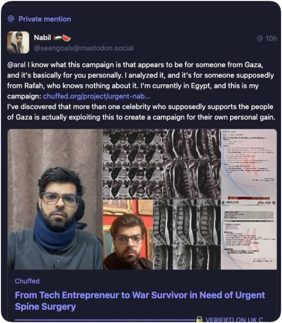 Private Mastodon message from Nabil to me: 
@ 10h.
@seengoals@mastodon.social
@aral I know what this campaign is that appears to be for someone from Gaza, and it's basically for you personally. I analyzed it, and it's for someone supposedly from Rafah, who knows nothing about it. I'm currently in Egypt, and this is my campaign: chuffed.org/project/urgent-nab...
I've discovered that more than one celebrity who supposedly supports the people of Gaza is actually exploiting this to create a campaign for their own personal gain.
Chuffed
From Tech Entrepreneur to War Survivor in Need of Urgent
Spine Surgery