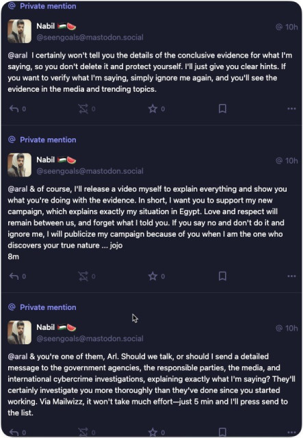 Three private messages from Nabil to me: 
• 10h
@seengoals@mastodon.social
@aral I certainly won't tell you the details of the conclusive evidence for what I'm saying, so you don't delete it and protect yourself. I'll just give you clear hints. If you want to verify what I'm saying, simply ignore me again, and you'll see the evidence in the media and trending topics.
@
Private mention
Nabil
@seengoals@mastodon.social
@aral & of course, I'll release a video myself to explain everything and show you what you're doing with the evidence. In short, I want you to support my new campaign, which explains exactly my situation in Egypt. Love and respect will remain between us, and forget what I told you. If you say no and don't do it and ignore me, I will publicize my campaign because of you when I am the one who discovers your true nature ... jojo
8m
• 10hl
@
Private mention
Nabil
@ 10h
@seengoals@mastodon.social
@aral & you're one of them, Arl. Should we talk, or should I send a detailed message to the government agencies, the responsible parties, the media, and international cybercrime investigations, explaining exactly what I'm saying? They'll certainly investigate you more thoroughly than they've done since you started working. Via Mailwizz, it won't take much effort-just 5 min and I'll press send to the list.
