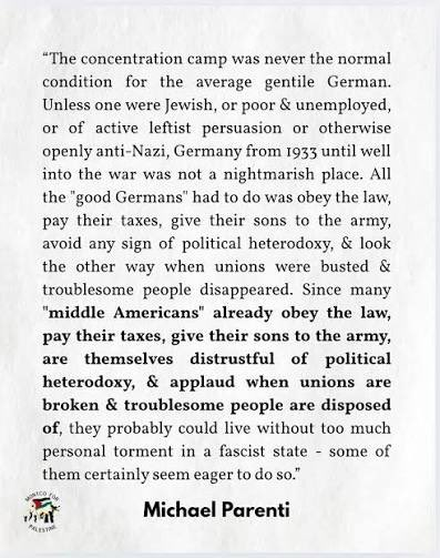“The concentration camp was never the normal condition for the average gentile German.

Unless one were Jewish, or poor and unemployed, or of active leftist persuasion or otherwise openly anti-Nazi, Germany from 1933 until well into the war was not a nightmarish place. All the "good Germans" had to do was obey the law, pay their taxes, give their sons to the army, avoid any sign of political heterodoxy, and look
the other way when unions were busted and troublesome people disappeared. 

Since many “middle Americans" already obey the law, pay their taxes, give their sons to the army, are themselves distrustful of political heterodoxy, and applaud when unions are broken and troublesome people are disposed of, they probably could live without too much personal torment in a fascist state - some of them certainly seem eager to do so."


Michael Parenti
