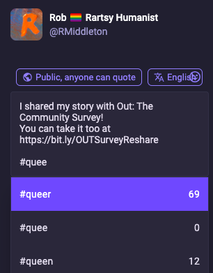 screenshot of composing the post above: Rob [pride flag emoji] Rartsy Humanist @RMiddleton I shared my story with Out: The Community Survey!
You can take it too at https://bit.ly/OUTSurveyReshare
[at bottom I've typed hashtag-q-u-e-e & a popup suggests tags to use & how many times they've been used recently:]
#queer 69
#quee 0
#queen 12
