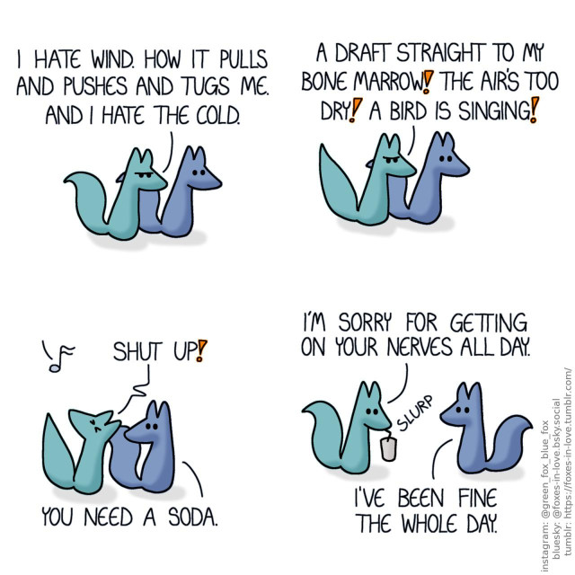 A comic of two foxes, one of whom is blue, the other is green. In this one, Blue and Green are walking somewhere, and Green is in a bad mood. Green: I hate wind. How it pulls and pushes and tugs me. And I hate the cold. A draft straight to my bone marrow! The air's too dry! A bird is singing!  An unseen bird sings one clear, beautiful simple note, and Green turns to look up to it in anger. Blue looks at Green calmly. Green: Shut up! Blue: You need a soda.  Drinking a beverage with a straw, Green is immediately mollified. Green: I'm sorry for getting on your nerves all day. Blue: I've been fine the whole day.