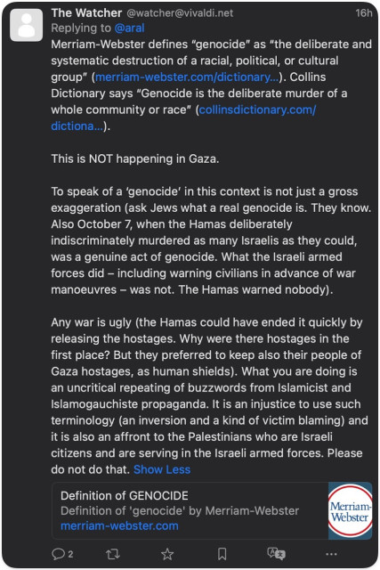 The Watcher @watcher@vivaldi.net
16h
Replying to @aral
Merriam-Webster defines "genocide" as "the deliberate and systematic destruction of a racial, political, or cultural group" (merriam-webster.com/dictionary...). Collins Dictionary says "Genocide is the deliberate murder of a whole community or race" (collinsdictionary.com/ dictiona...).
This is NOT happening in Gaza.
To speak of a 'genocide' in this context is not just a gross exaggeration (ask Jews what a real genocide is. They know.
Also October 7, when the Hamas deliberately indiscriminately murdered as many Israelis as they could, was a genuine act of genocide. What the Israeli armed forces did - including warning civilians in advance of war manoeuvres - was not. The Hamas warned nobody).
Any war is ugly (the Hamas could have ended it quickly by releasing the hostages. Why were there hostages in the first place? But they preferred to keep also their people of Gaza hostages, as human shields). What you are doing is an uncritical repeating of buzzwords from Islamicist and Islamogauchiste propaganda. It is an injustice to use such terminology (an inversion and a kind of victim blaming) and it is also an affront to the Palestinians who are Israeli citizens and are serving in the Israeli armed forces. Please do not do that. Show Less
Definition of GENOCIDE
Definition of 'genocide' by Merriam-Webster
merriam-webster.com