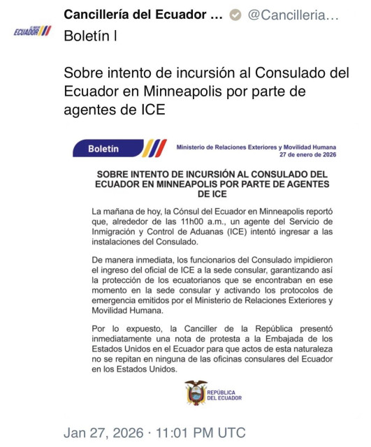 ECUADOR I/
Cancillería del Ecuador ...
Boletín I
@Cancilleria...
Sobre intento de incursión al Consulado del
Ecuador en Minneapolis por parte de agentes de ICE
Boletín
Ministerio de Relaciones Exteriores y Movilidad Humana
27 de enero de 2026
SOBRE INTENTO DE INCURSIÓN AL CONSULADO DEL ECUADOR EN MINNEAPOLIS POR PARTE DE AGENTES DE ICE
La mañana de hoy, la Cónsul del Ecuador en Minneapolis reportó que, alrededor de las 11h00 a.m., un agente del Servicio de Inmigración y Control de Aduanas (ICE) intentó ingresar a las instalaciones del Consulado.
De manera inmediata, los funcionarios del Consulado impidieron el ingreso del oficial de ICE a la sede consular, garantizando asi la protección de los ecuatorianos que se encontraban en ese momento en la sede consular y activando los protocolos de emergencia emitidos por el Ministerio de Relaciones Exteriores y
Movilidad Humana.
Por lo expuesto, la Canciller de la República presentó inmediatamente una nota de protesta a la Embajada de los Estados Unidos en el Ecuador para que actos de esta naturaleza no se repitan en ninguna de las oficinas consulares del Ecuador en los Estados Unidos.
REPÚBLICA
DEL ECUADOR
Jan 27, 2026 • 11:01 PM UTC