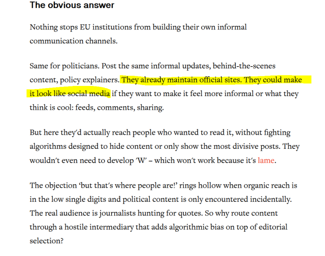 The obvious answer
Nothing stops EU institutions from building their own informal communication channels. 
Same for politicians. Post the same informal updates, behind-the-scenes content, policy explainers. They already maintain official sites. They could make it look like social media if they want to make it feel more informal or what they think is cool: feeds, comments, sharing. 
But here they'd actually reach people who wanted to read it, without fighting algorithms designed to hide content or only show the most divisive posts. They wouldn't even need to develop 'W' – which won't work because it's lame.
The objection ‘but that's where people are!’ rings hollow when organic reach is in the low single digits and political content is only encountered incidentally. The real audience is journalists hunting for quotes. So why route content through a hostile intermediary that adds algorithmic bias on top of editorial selection?